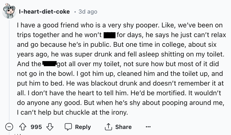 screenshot - Iheartdietcoke 3d ago I have a good friend who is a very shy pooper. , we've been on trips together and he won't | |for days, he says he just can't relax and go because he's in public. But one time in college, about six years ago, he was supe